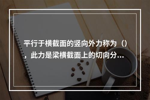 平行于横截面的竖向外力称为（），此力是梁横截面上的切向分布内