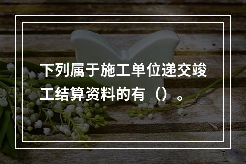 下列属于施工单位递交竣工结算资料的有（）。