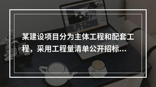 某建设项目分为主体工程和配套工程，采用工程量清单公开招标，招