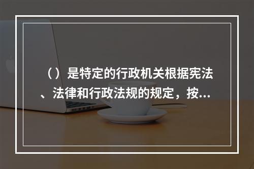 （ ）是特定的行政机关根据宪法、法律和行政法规的规定，按照法