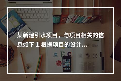 某新建引水项目，与项目相关的信息如下 1.根据项目的设计方案