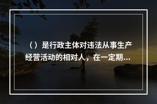 （ ）是行政主体对违法从事生产经营活动的相对人，在一定期限和