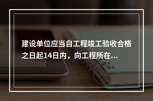 建设单位应当自工程竣工验收合格之日起14日内，向工程所在地的