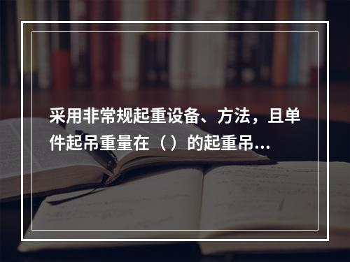 采用非常规起重设备、方法，且单件起吊重量在（ ）的起重吊装工