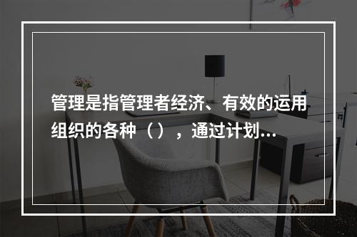 管理是指管理者经济、有效的运用组织的各种（ ），通过计划、组