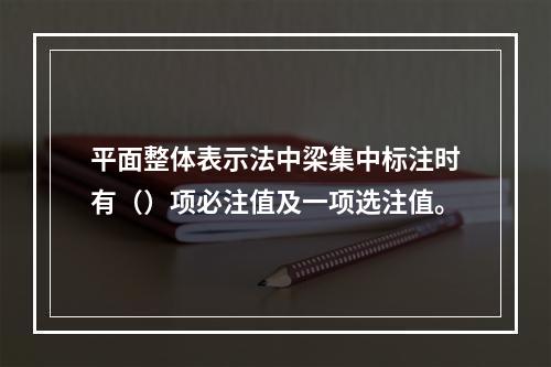 平面整体表示法中梁集中标注时有（）项必注值及一项选注值。