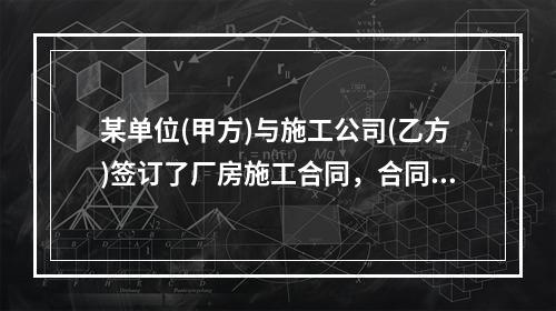 某单位(甲方)与施工公司(乙方)签订了厂房施工合同，合同签订