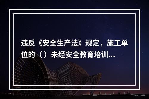 违反《安全生产法》规定，施工单位的（ ）未经安全教育培训或者