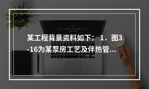 某工程背景资料如下： 1．图3-16为某泵房工艺及伴热管道系