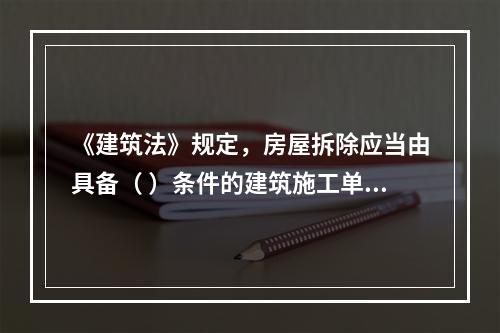 《建筑法》规定，房屋拆除应当由具备（ ）条件的建筑施工单位承