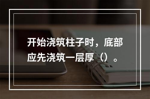 开始浇筑柱子时，底部应先浇筑一层厚（）。