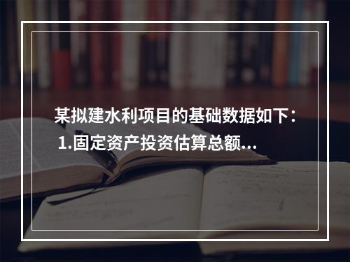 某拟建水利项目的基础数据如下： 1.固定资产投资估算总额为5