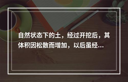 自然状态下的土，经过开挖后，其体积因松散而增加，以后虽经回填