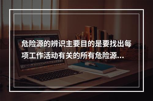 危险源的辨识主要目的是要找出每项工作活动有关的所有危险源，并