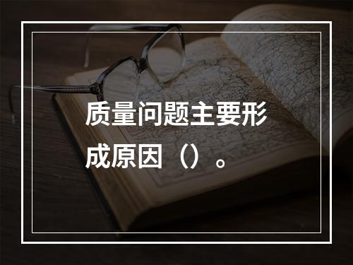 质量问题主要形成原因（）。