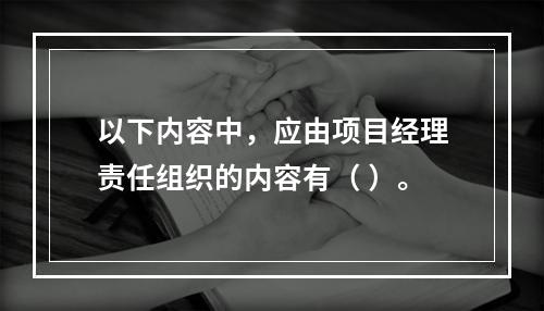 以下内容中，应由项目经理责任组织的内容有（ ）。