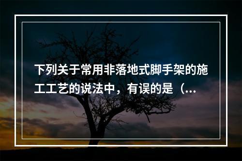 下列关于常用非落地式脚手架的施工工艺的说法中，有误的是（）。