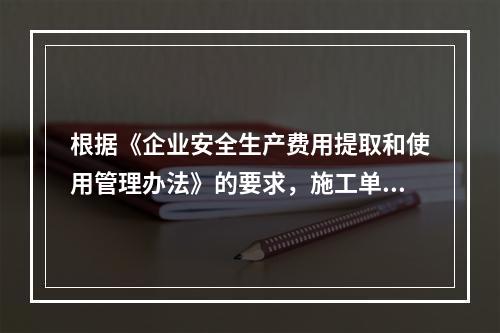 根据《企业安全生产费用提取和使用管理办法》的要求，施工单位安