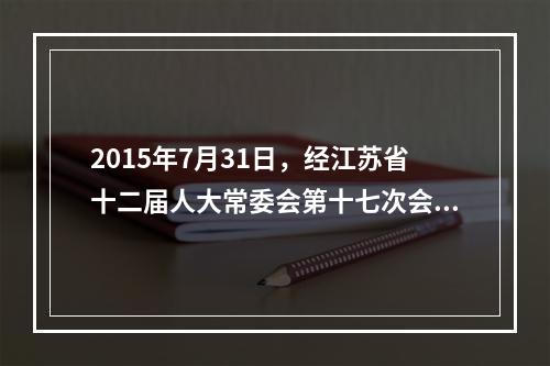 2015年7月31日，经江苏省十二届人大常委会第十七次会议审