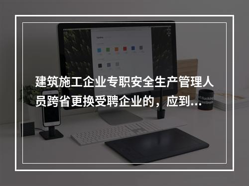 建筑施工企业专职安全生产管理人员跨省更换受聘企业的，应到原考