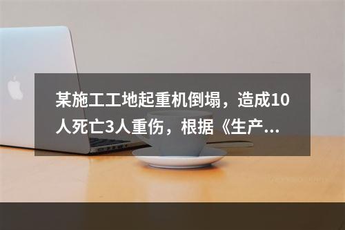 某施工工地起重机倒塌，造成10人死亡3人重伤，根据《生产安全