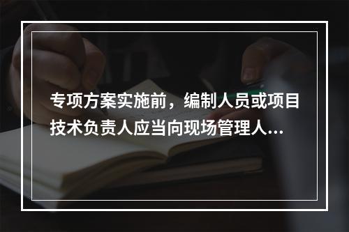 专项方案实施前，编制人员或项目技术负责人应当向现场管理人员和