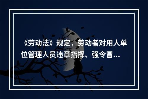 《劳动法》规定，劳动者对用人单位管理人员违章指挥、强令冒险作