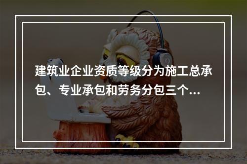 建筑业企业资质等级分为施工总承包、专业承包和劳务分包三个序列