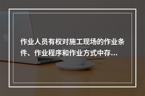 作业人员有权对施工现场的作业条件、作业程序和作业方式中存在的