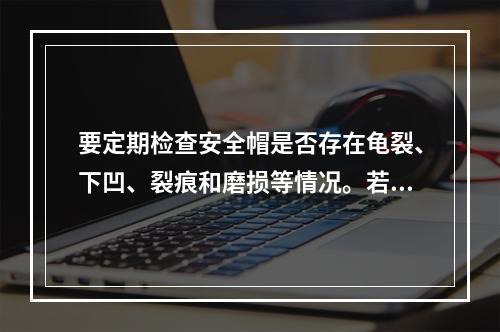 要定期检查安全帽是否存在龟裂、下凹、裂痕和磨损等情况。若发现