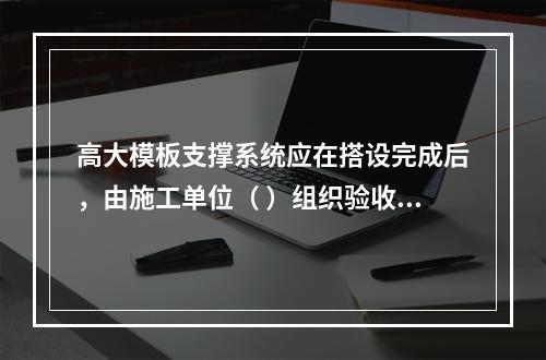 高大模板支撑系统应在搭设完成后，由施工单位（ ）组织验收。