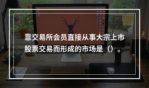 靠交易所会员直接从事大宗上市股票交易而形成的市场是（）。