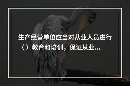 生产经营单位应当对从业人员进行（ ）教育和培训，保证从业人员