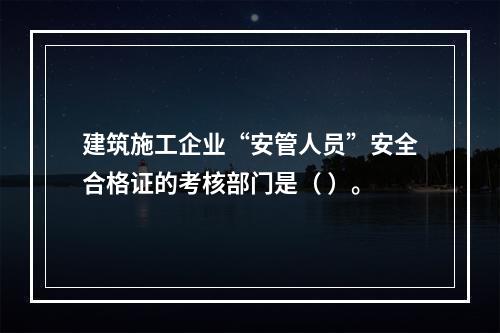 建筑施工企业“安管人员”安全合格证的考核部门是（ ）。