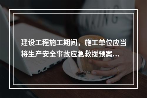 建设工程施工期间，施工单位应当将生产安全事故应急救援预案在施