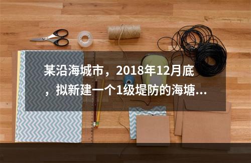 某沿海城市，2018年12月底，拟新建一个1级堤防的海塘达标