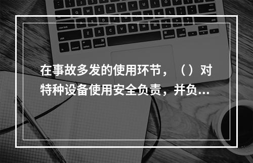 在事故多发的使用环节，（ ）对特种设备使用安全负责，并负有对