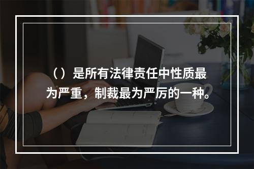 （ ）是所有法律责任中性质最为严重，制裁最为严厉的一种。