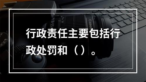 行政责任主要包括行政处罚和（ ）。