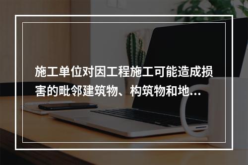 施工单位对因工程施工可能造成损害的毗邻建筑物、构筑物和地下管