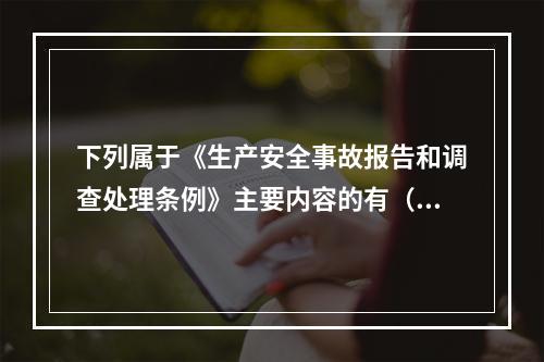 下列属于《生产安全事故报告和调查处理条例》主要内容的有（ ）