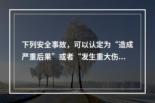 下列安全事故，可以认定为“造成严重后果”或者“发生重大伤亡事