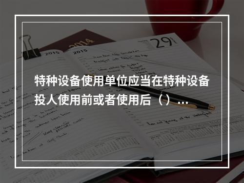 特种设备使用单位应当在特种设备投人使用前或者使用后（ ）日内