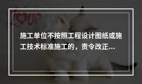 施工单位不按照工程设计图纸或施工技术标准施工的，责令改正，处