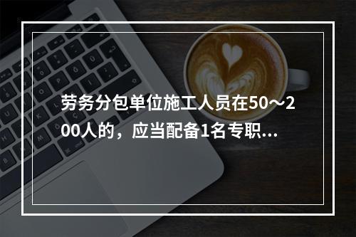 劳务分包单位施工人员在50～200人的，应当配备1名专职安全