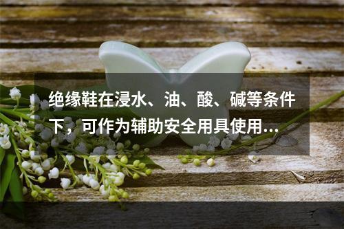 绝缘鞋在浸水、油、酸、碱等条件下，可作为辅助安全用具使用。（