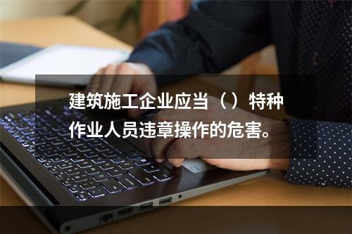 建筑施工企业应当（ ）特种作业人员违章操作的危害。