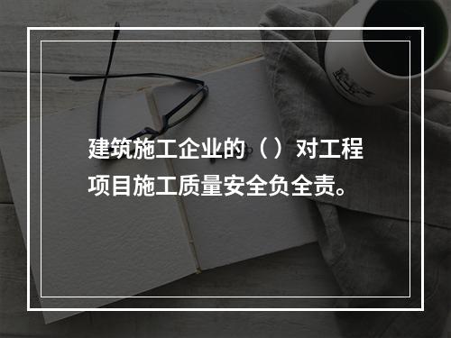 建筑施工企业的（ ）对工程项目施工质量安全负全责。