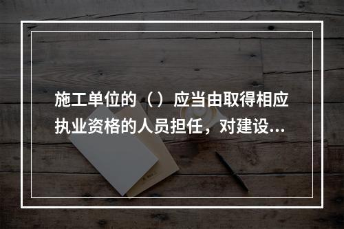 施工单位的（ ）应当由取得相应执业资格的人员担任，对建设工程