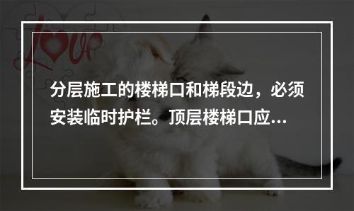 分层施工的楼梯口和梯段边，必须安装临时护栏。顶层楼梯口应随工